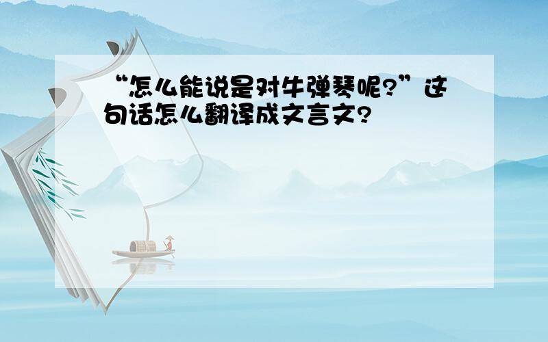 “怎么能说是对牛弹琴呢?”这句话怎么翻译成文言文?