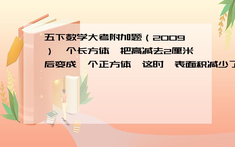 五下数学大考附加题（2009）一个长方体,把高减去2厘米后变成一个正方体,这时,表面积减少了104平方厘米.问：原来这个长方体体积是多少?