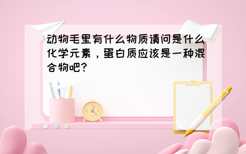 动物毛里有什么物质请问是什么化学元素，蛋白质应该是一种混合物吧？