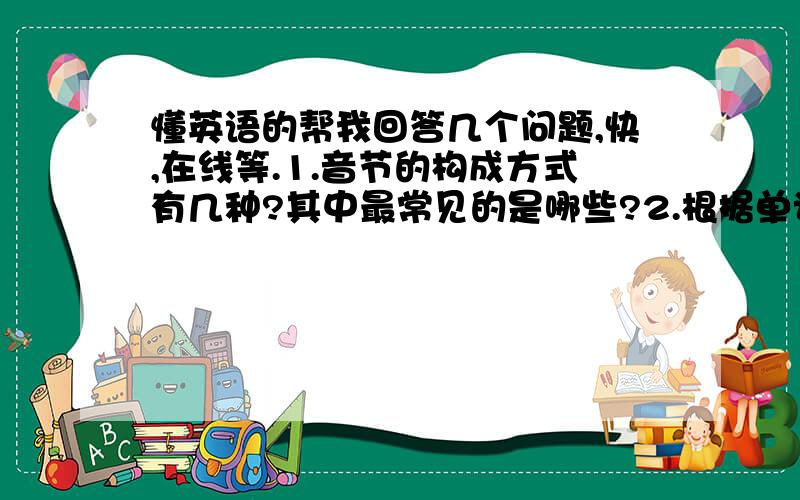 懂英语的帮我回答几个问题,快,在线等.1.音节的构成方式有几种?其中最常见的是哪些?2.根据单词中所包含的音节个数不同,我们把单词分为_______,______和_____?3.________________________和_________________