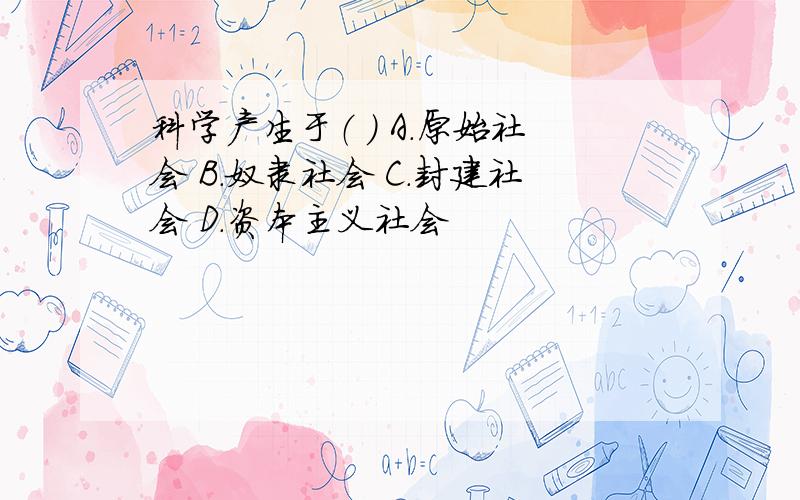 科学产生于（ ） A.原始社会 B.奴隶社会 C.封建社会 D.资本主义社会