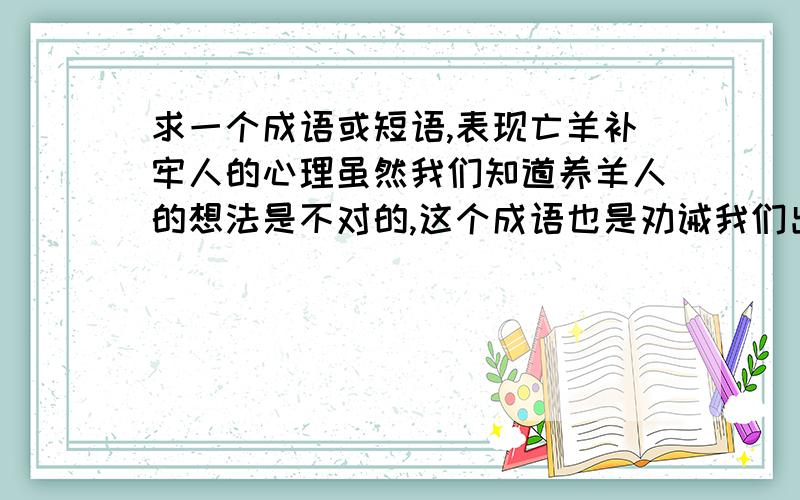 求一个成语或短语,表现亡羊补牢人的心理虽然我们知道养羊人的想法是不对的,这个成语也是劝诫我们出了问题要及时改正.但是在现实生活中,确实有些事情是已经出现,即使进行弥补,挽回的