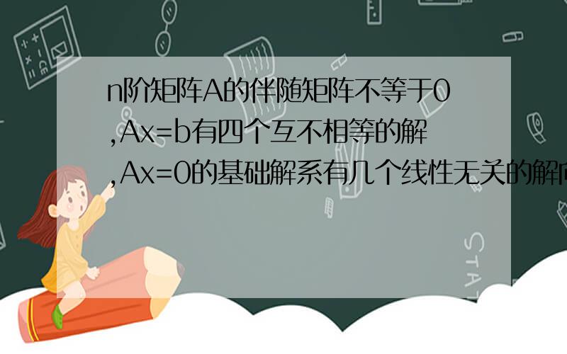 n阶矩阵A的伴随矩阵不等于0,Ax=b有四个互不相等的解,Ax=0的基础解系有几个线性无关的解向量