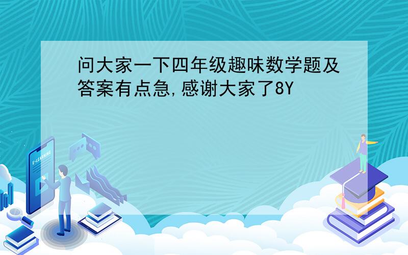 问大家一下四年级趣味数学题及答案有点急,感谢大家了8Y