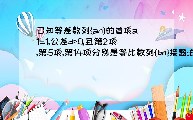 已知等差数列{an}的首项a1=1,公差d>0,且第2项,第5项,第14项分别是等比数列{bn}接题:的第2项,第3项,第4项,求数列{an},{bn}的通项公式