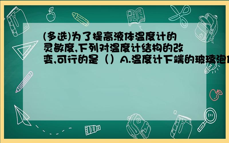 (多选)为了提高液体温度计的灵敏度,下列对温度计结构的改变,可行的是（）A.温度计下端的玻璃泡做大些B.把温度计的管径做得细些C.把温度计的管径做得粗些D.以上做法都可行