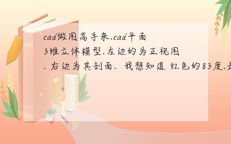 cad做图高手来.cad平面3维立体模型.左边的为正视图. 右边为其剖面.  我想知道 红色的83度.是倾斜81度后的      问题 ： 实际中切83的位置是切多少度啊.