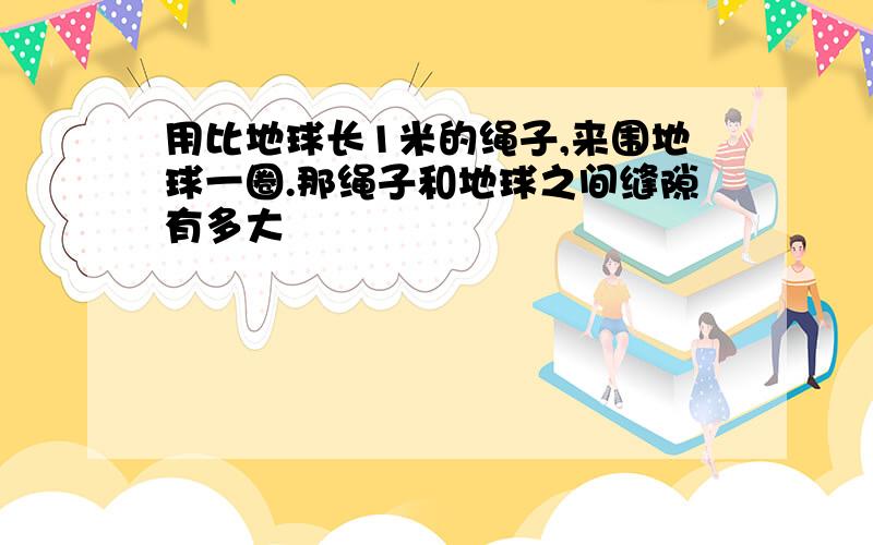 用比地球长1米的绳子,来围地球一圈.那绳子和地球之间缝隙有多大