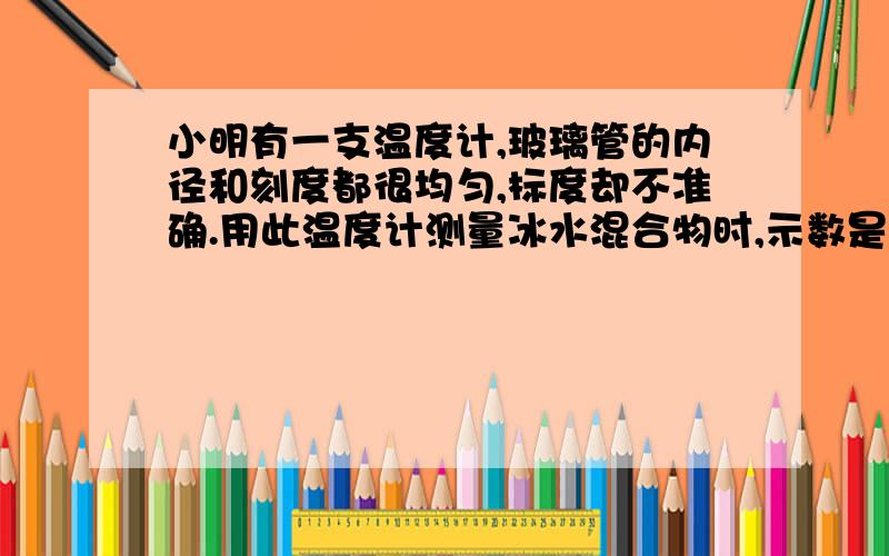 小明有一支温度计,玻璃管的内径和刻度都很均匀,标度却不准确.用此温度计测量冰水混合物时,示数是5℃；将其放在一标准大气压下的沸水中时,示数是95℃.若将该温度计测量某液体的温度时,