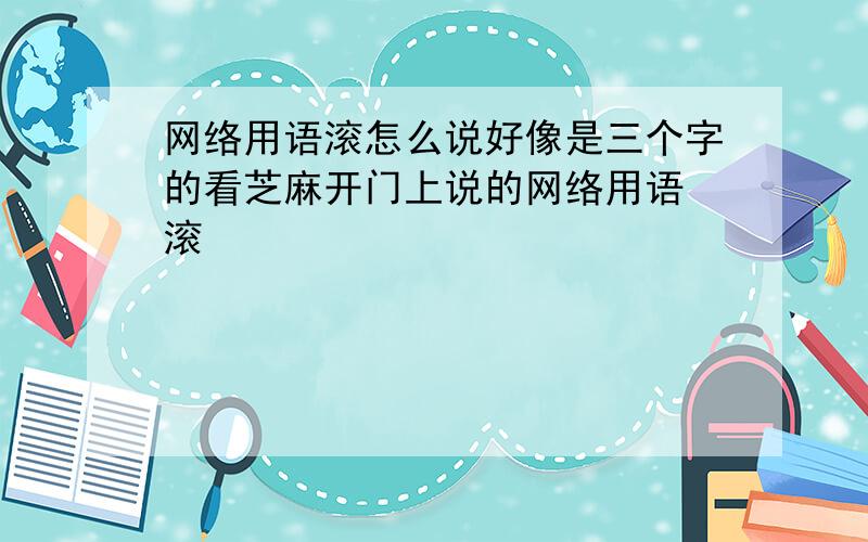 网络用语滚怎么说好像是三个字的看芝麻开门上说的网络用语 滚