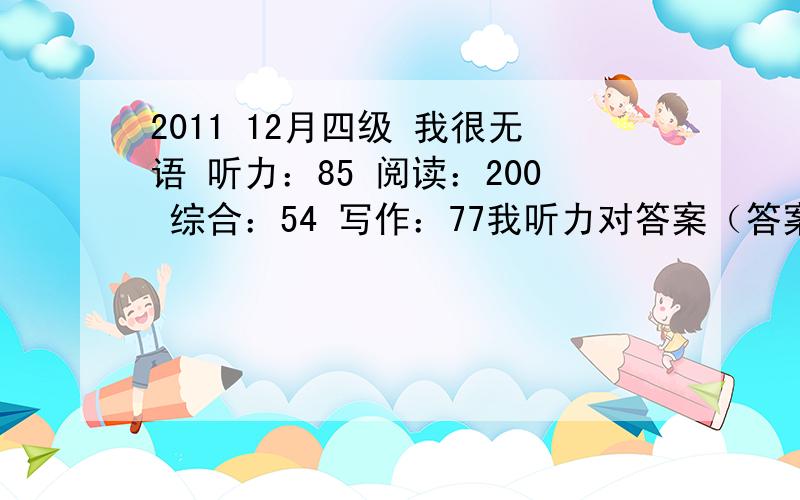 2011 12月四级 我很无语 听力：85 阅读：200 综合：54 写作：77我听力对答案（答案是考试吧提供的 其他的估分都差不多）的时候是对15个 16个的 不知道怎么就这么点分 我句子也写了一点 怎么