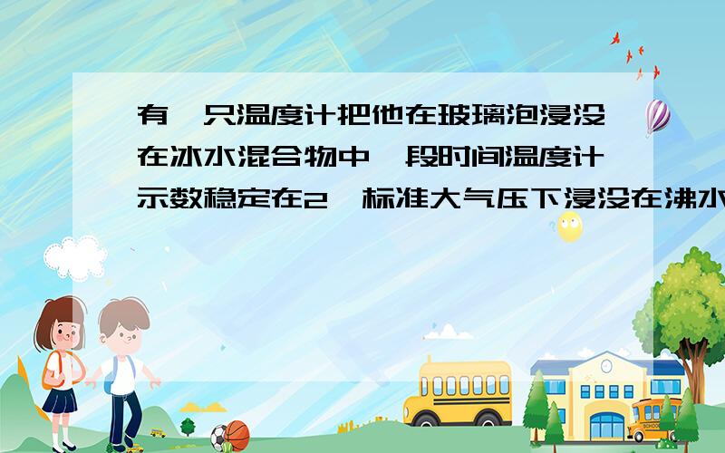 有一只温度计把他在玻璃泡浸没在冰水混合物中一段时间温度计示数稳定在2℃标准大气压下浸没在沸水中是98℃有一只温度计,把他在玻璃泡浸没在冰水混合物中一段时间,温度计示数稳定在2