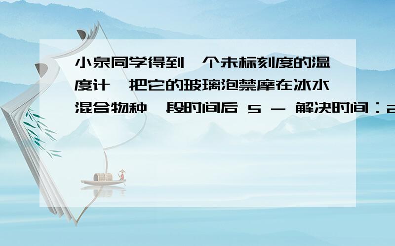 小泉同学得到一个未标刻度的温度计,把它的玻璃泡禁摩在冰水混合物种一段时间后 5 - 解决时间：200