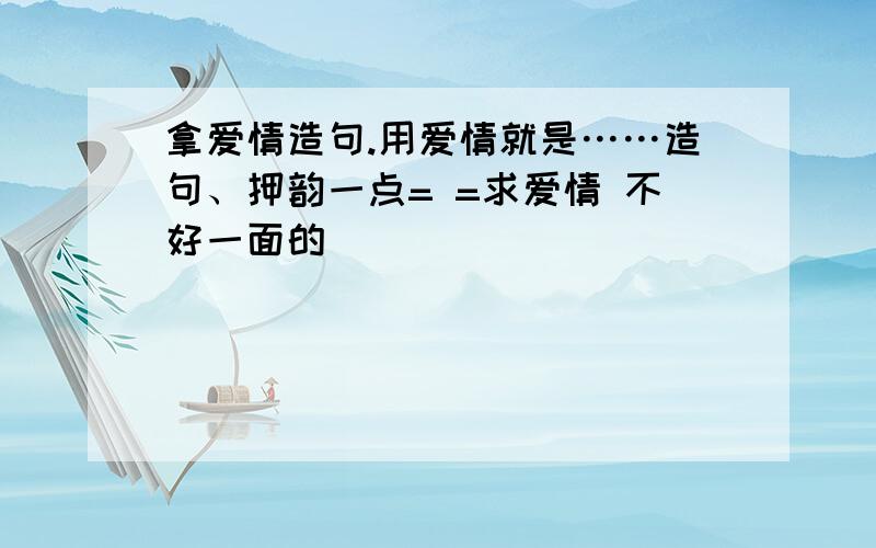 拿爱情造句.用爱情就是……造句、押韵一点= =求爱情 不好一面的