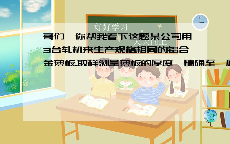 哥们,你帮我看下这题某公司用3台轧机来生产规格相同的铝合金薄板.取样测量薄板的厚度,精确至‰厘米.得结果如下：轧机1：0.236 0.238 0.248 0.245 0.243轧机2：0.257 0.253 0.255 0.254 0.261轧机3：0.258 0