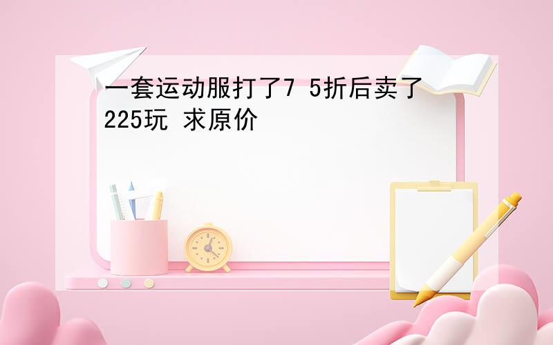 一套运动服打了7 5折后卖了225玩 求原价