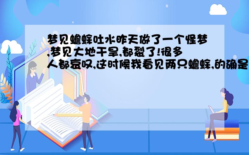 梦见蟾蜍吐水昨天做了一个怪梦,梦见大地干旱,都裂了!很多人都哀叹,这时候我看见两只蟾蜍,的确是蟾蜍,就是平时有的商店供奉那种,不过好像是铜做的蟾蜍,嘴里有根管子,往外不断喷水.越喷