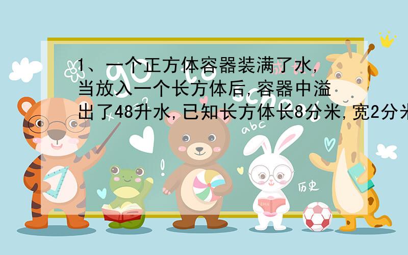 1、一个正方体容器装满了水,当放入一个长方体后,容器中溢出了48升水,已知长方体长8分米,宽2分米,求高是多少分米?2、1个底面是正方形的长方体铁箱,如果把它的侧面展开,正好得到一个边长