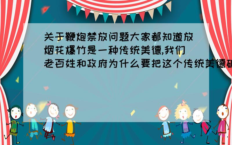 关于鞭炮禁放问题大家都知道放烟花爆竹是一种传统美德,我们老百姓和政府为什么要把这个传统美德破坏掉呢.我告诉你们,爆竹声中辞旧岁,为了迎接新的一年的多喜庆的一件事.可某些人却