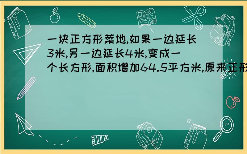 一块正方形菜地,如果一边延长3米,另一边延长4米,变成一个长方形,面积增加64.5平方米,原来正形菜的面积是多少?