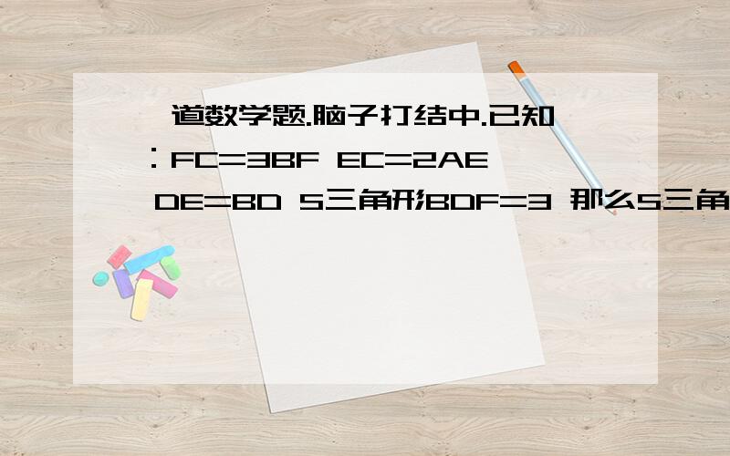 一道数学题.脑子打结中.已知：FC=3BF EC=2AE DE=BD S三角形BDF=3 那么S三角形ABC=?由于等级不够。不能传图。大概是这样子的。顶上是A右下到E后到C左边是B往右是F到CAF连线与BE连线交点为D只能靠大