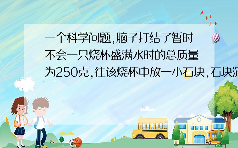 一个科学问题,脑子打结了暂时不会一只烧杯盛满水时的总质量为250克,往该烧杯中放一小石块,石块沉默与水中,杯中的水溢出一部分,这时杯中的水和石块质量是300克.然后小心的取出杯中石块,