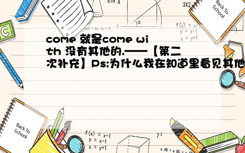 come 就是come with 没有其他的.——【第二次补充】Ps:为什么我在知道里看见其他的用法啊。比如：……要求：1.2.come with 有很多用法吗，另：好的话，可以100或以上！（我不差分，）