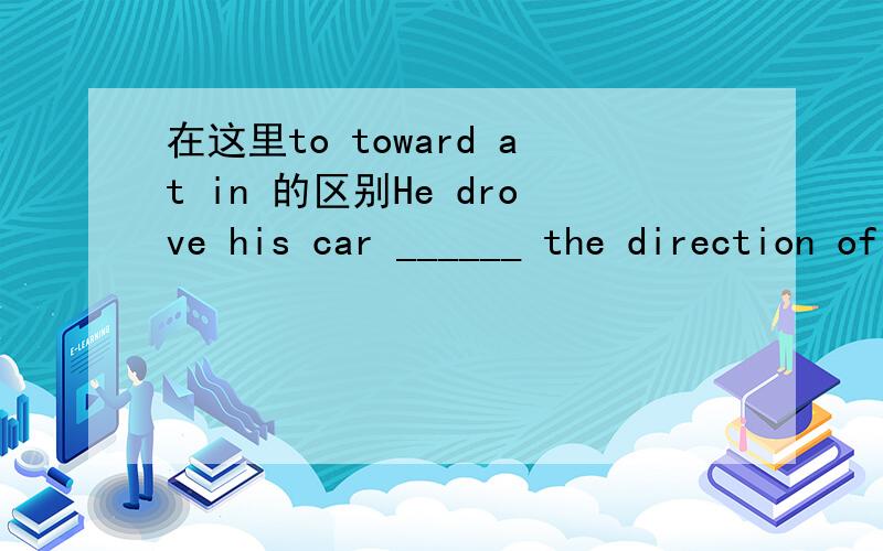 在这里to toward at in 的区别He drove his car ______ the direction of Chicago.A.to B.toward C.at D.in选哪个?为什么不选别的?请大家多多指教