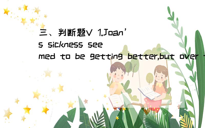 三、判断题V 1.Joan’s sickness seemed to be getting better,but over the weekend she had a (remedy) and is now seriously ill.A.错误B.正确2.There is a real (contrast) between the twins.They look so much alike that sometimes even their mother