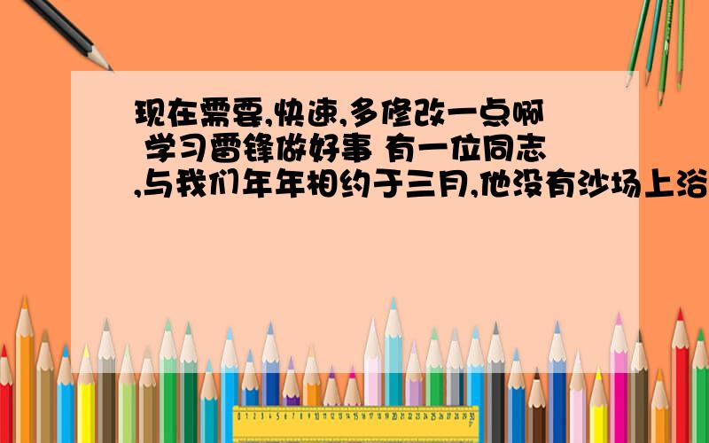 现在需要,快速,多修改一点啊 学习雷锋做好事 有一位同志,与我们年年相约于三月,他没有沙场上浴血备战,也没有工作上的丰功伟绩,他仅凭着朴实无华的心,和乐于助人的精神做着不平凡的事,