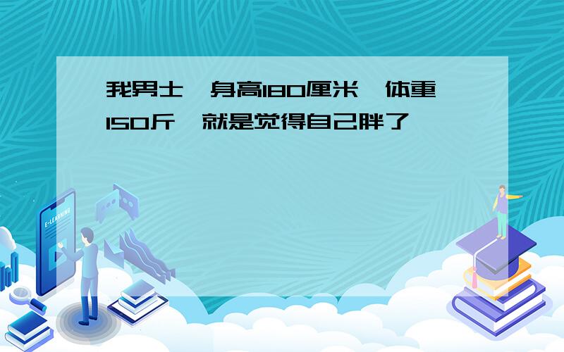 我男士,身高180厘米,体重150斤,就是觉得自己胖了,