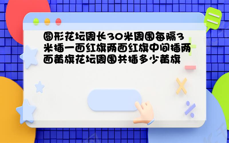 圆形花坛周长30米周围每隔3米插一面红旗两面红旗中间插两面黄旗花坛周围共插多少黄旗