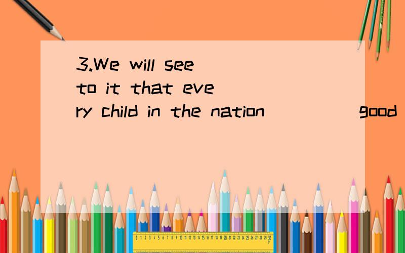 3.We will see to it that every child in the nation ____ good education get gets will get?