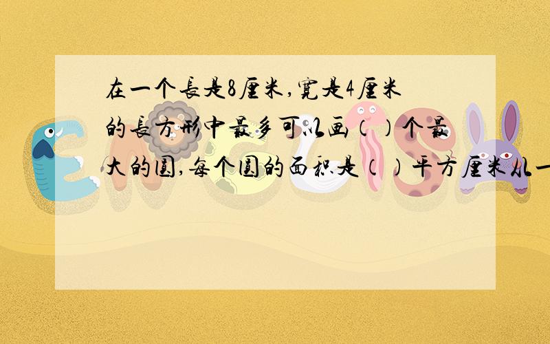 在一个长是8厘米,宽是4厘米的长方形中最多可以画（）个最大的圆,每个圆的面积是（）平方厘米从一个棱长是6分米的正方体削下一个最大的圆锥,这个圆锥的体积是（）立方分米