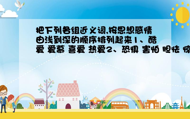 把下列各组近义词,按思想感情由浅到深的顺序排列起来1、酷爱 爱慕 喜爱 热爱2、恐惧 害怕 胆怯 惊恐3、恳求 请求 气球 要求4、忧闷 忧愁 忧伤 忧虑