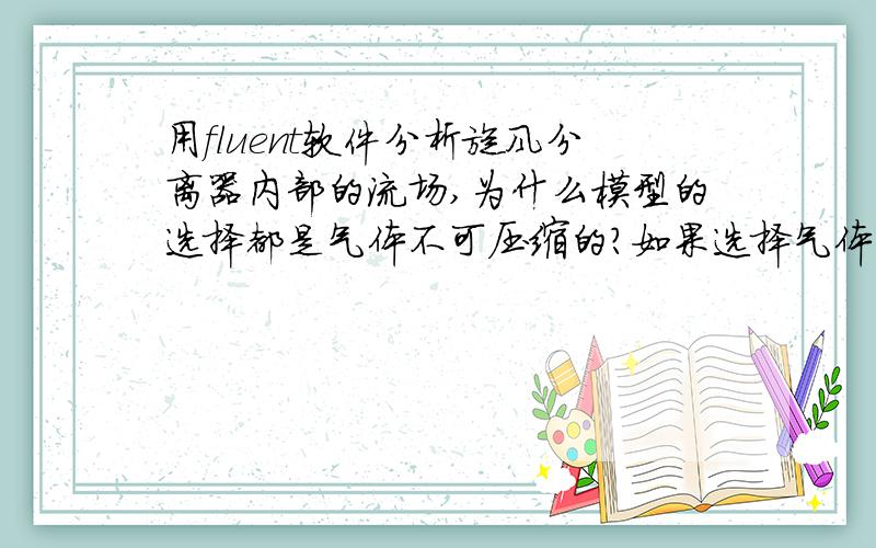 用fluent软件分析旋风分离器内部的流场,为什么模型的选择都是气体不可压缩的?如果选择气体可压缩性,那么在模拟的过程和仿真的结果上会有那些特点与不同?初学者,不懂之处请解答!