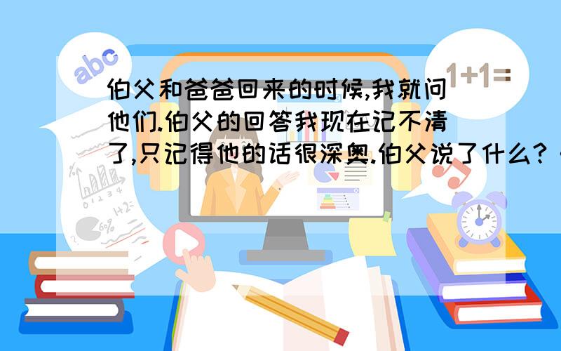 伯父和爸爸回来的时候,我就问他们.伯父的回答我现在记不清了,只记得他的话很深奥.伯父说了什么?《我的伯父鲁迅先生》 有一天黄昏时候,呼呼的北风怒号着,天色十分阴暗.街上的人都匆匆