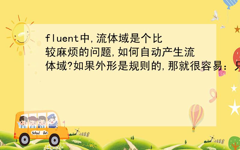 fluent中,流体域是个比较麻烦的问题,如何自动产生流体域?如果外形是规则的,那就很容易：只要建立它的固体域,然后建立它的外形固体域,后者减去前者就是需要的流体域.现在遇到的问题是：