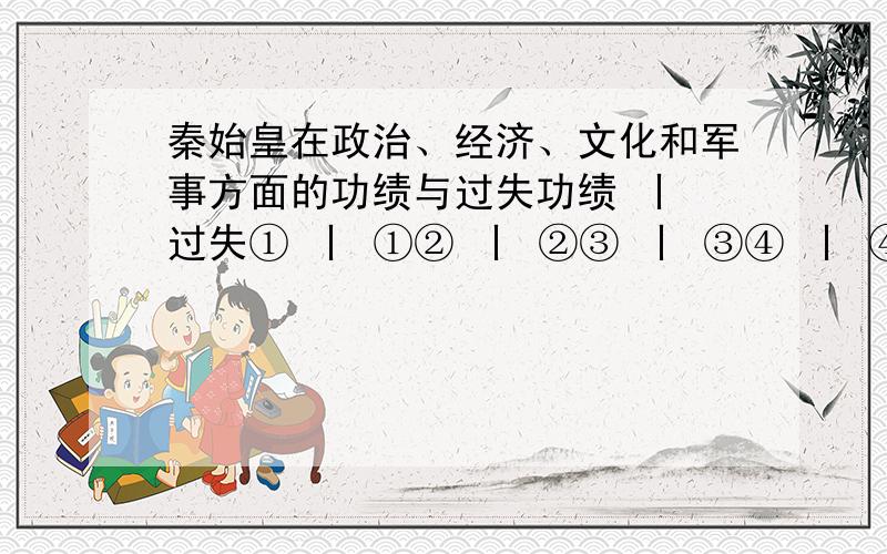 秦始皇在政治、经济、文化和军事方面的功绩与过失功绩 丨 过失① 丨 ①② 丨 ②③ 丨 ③④ 丨 ④---------------------------------------------------------------功绩 丨 过失① 丨 ①经济 ② 丨 ②③ 丨 ③