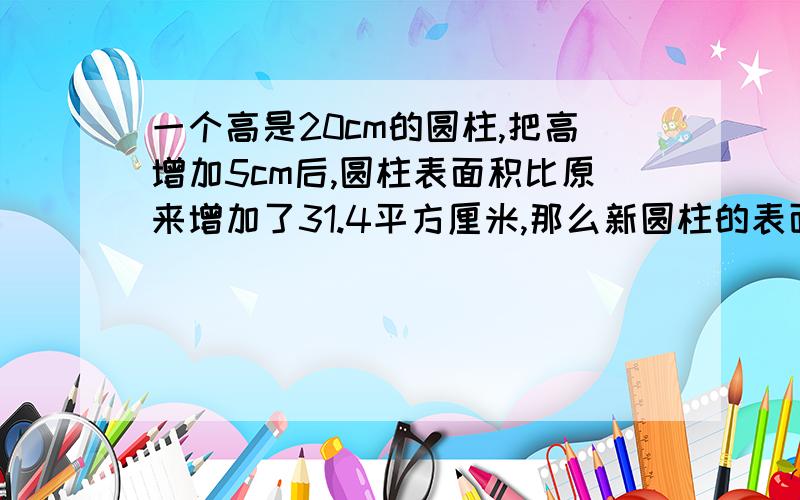 一个高是20cm的圆柱,把高增加5cm后,圆柱表面积比原来增加了31.4平方厘米,那么新圆柱的表面积是多少平方厘米?