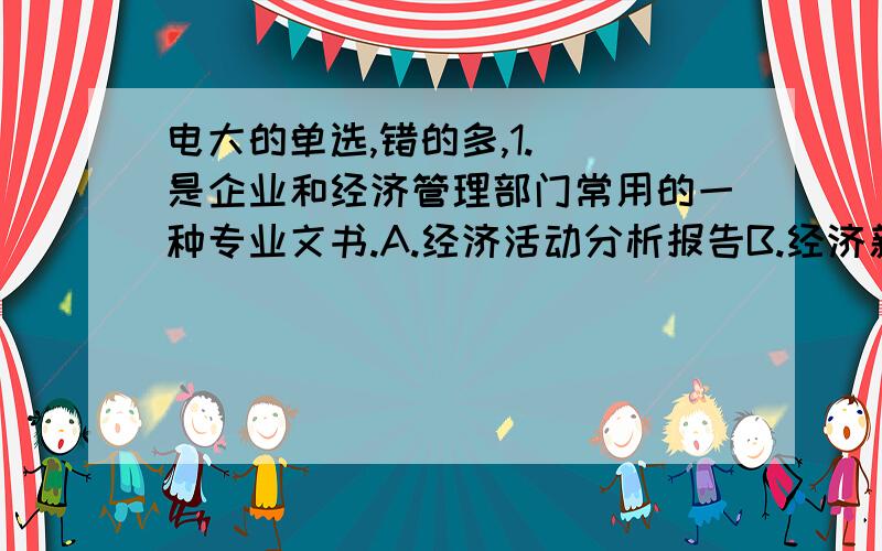 电大的单选,错的多,1.（）是企业和经济管理部门常用的一种专业文书.A.经济活动分析报告B.经济新闻C.产品说明书D.可行性研究报告满分：2 分2.条例一般是由人民代表大会、（）和其他政府