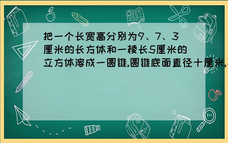 把一个长宽高分别为9、7、3厘米的长方体和一棱长5厘米的立方体溶成一圆锥,圆锥底面直径十厘米,高几厘