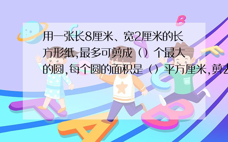 用一张长8厘米、宽2厘米的长方形纸,最多可剪成（）个最大的圆,每个圆的面积是（）平方厘米,剪去的面积一个是（）平方厘米（要过程）