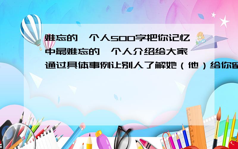 难忘的一个人500字把你记忆中最难忘的一个人介绍给大家,通过具体事例让别人了解她（他）给你留下深刻印象的原因,注意通过神态、语言、动作表现人物的特点.