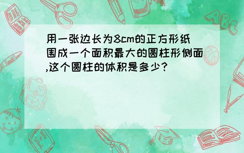 用一张边长为8cm的正方形纸围成一个面积最大的圆柱形侧面,这个圆柱的体积是多少?