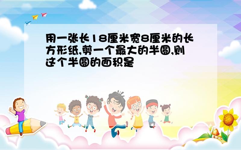 用一张长18厘米宽8厘米的长方形纸,剪一个最大的半圆,则这个半圆的面积是