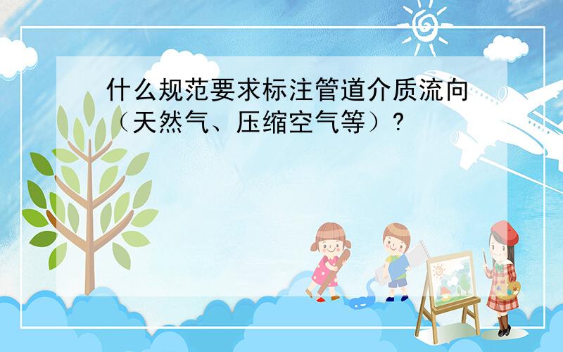 什么规范要求标注管道介质流向（天然气、压缩空气等）?