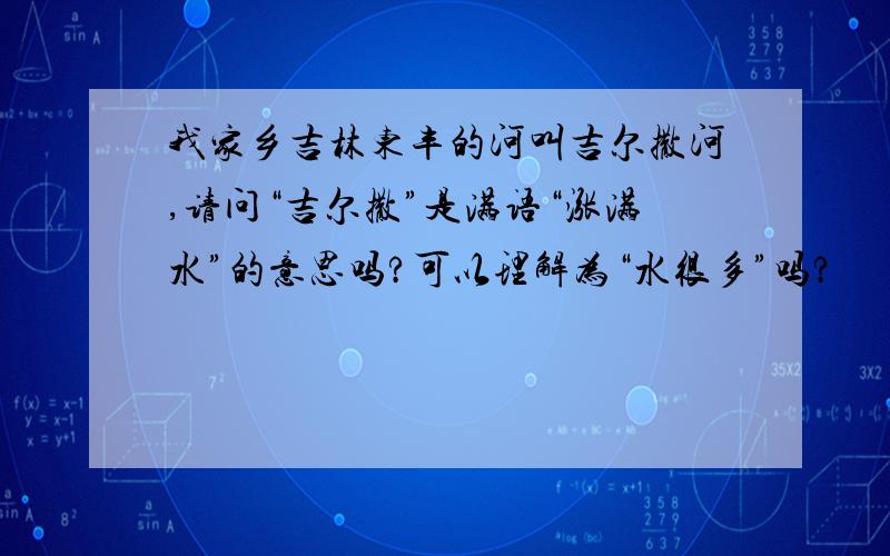 我家乡吉林东丰的河叫吉尔撒河,请问“吉尔撒”是满语“涨满水”的意思吗?可以理解为“水很多”吗?