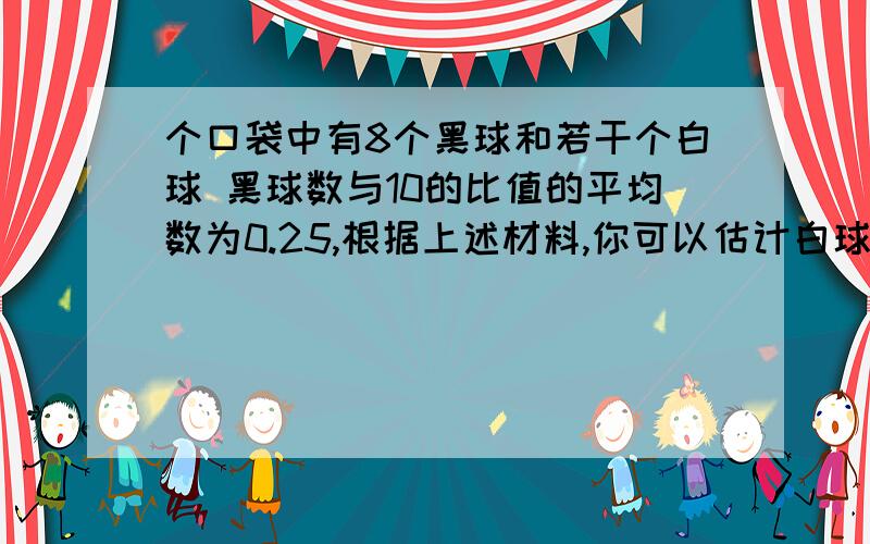 个口袋中有8个黑球和若干个白球 黑球数与10的比值的平均数为0.25,根据上述材料,你可以估计白球的数目吗一个口袋中有8个黑球和若干个白球,若不许将球倒出来数,估计袋中的白球数,小亮采