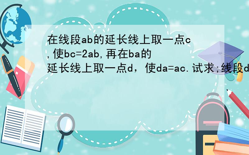 在线段ab的延长线上取一点c,使bc=2ab,再在ba的延长线上取一点d，使da=ac.试求;线段dc等于线段ab的几倍？线段bc等于线段cd的几分之几？